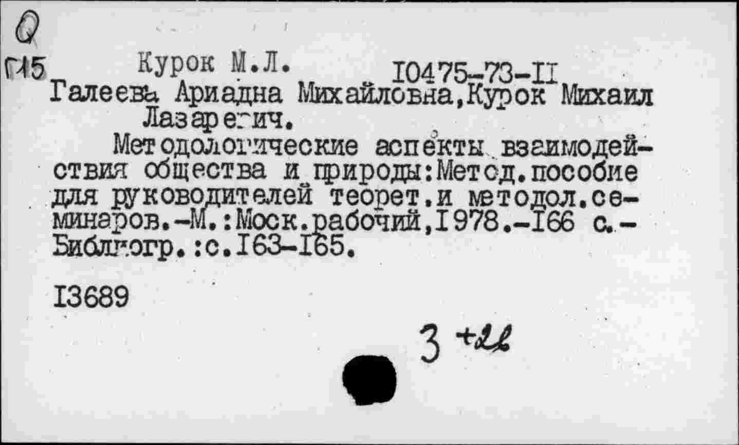 ﻿Й5 Курок М.Л. 10475-73-П Галеева Ариадна Михайловна, Курок Михаил
Лазаревич,
Методологические аспекты взаимодействия общества и природы: Мет од. пособие для руководителей теопет.и мвтодол.се-минаров.-М.: Моск .рабочий, 1978 .-166 с. -Библг.огр.: с. 163-165.
13689
з+^